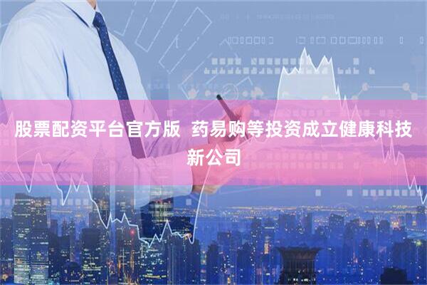 股票配资平台官方版  药易购等投资成立健康科技新公司