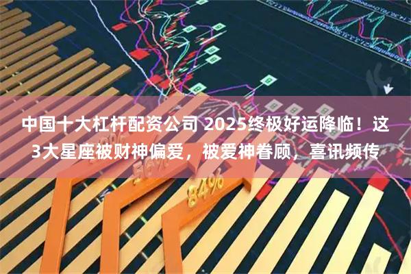 中国十大杠杆配资公司 2025终极好运降临！这3大星座被财神偏爱，被爱神眷顾，喜讯频传