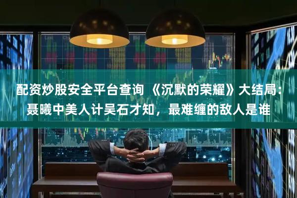 配资炒股安全平台查询 《沉默的荣耀》大结局：聂曦中美人计吴石才知，最难缠的敌人是谁