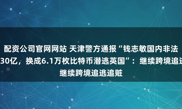 配资公司官网网站 天津警方通报“钱志敏国内非法集资430亿，换成6.1万枚比特币潜逃英国”：继续跨境追逃追赃