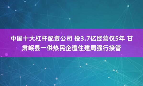 中国十大杠杆配资公司 投3.7亿经营仅5年 甘肃岷县一供热民企遭住建局强行接管