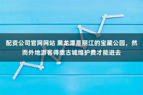 配资公司官网网站 黑龙潭是丽江的宝藏公园，然而外地游客得缴古城维护费才能进去