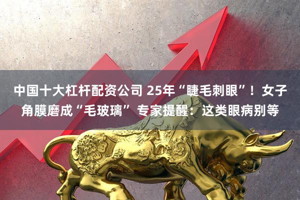 中国十大杠杆配资公司 25年“睫毛刺眼”！女子角膜磨成“毛玻璃” 专家提醒：这类眼病别等