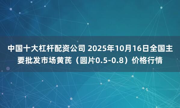 中国十大杠杆配资公司 2025年10月16日全国主要批发市场黄芪（圆片0.5-0.8）价格行情