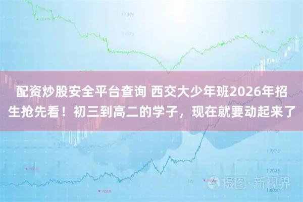 配资炒股安全平台查询 西交大少年班2026年招生抢先看！初三到高二的学子，现在就要动起来了