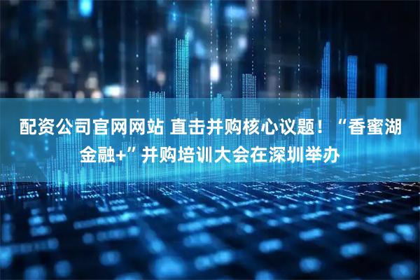 配资公司官网网站 直击并购核心议题！“香蜜湖金融+”并购培训大会在深圳举办