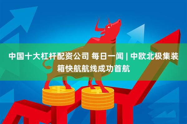 中国十大杠杆配资公司 每日一闻 | 中欧北极集装箱快航航线成功首航