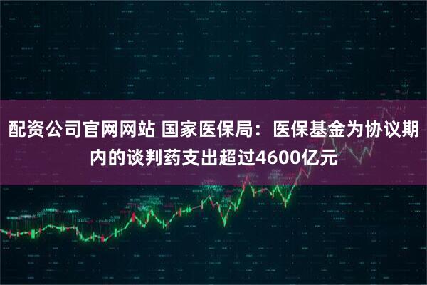 配资公司官网网站 国家医保局：医保基金为协议期内的谈判药支出超过4600亿元