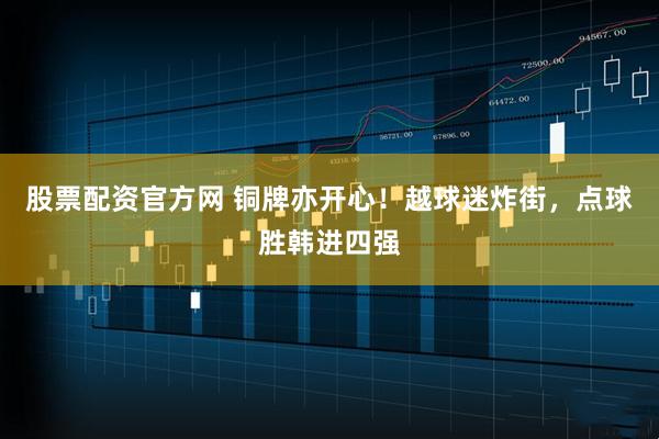 股票配资官方网 铜牌亦开心！越球迷炸街，点球胜韩进四强