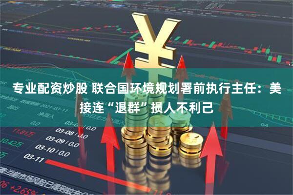 专业配资炒股 联合国环境规划署前执行主任：美接连“退群”损人不利己