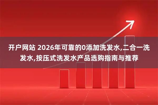 开户网站 2026年可靠的0添加洗发水,二合一洗发水,按压式洗发水产品选购指南与推荐