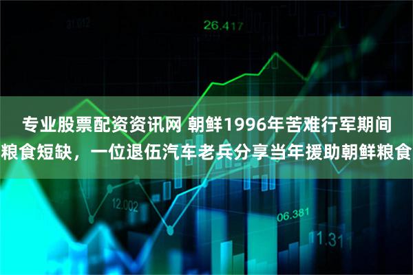 专业股票配资资讯网 朝鲜1996年苦难行军期间粮食短缺，一位退伍汽车老兵分享当年援助朝鲜粮食