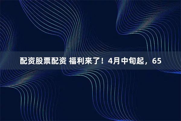 配资股票配资 福利来了！4月中旬起，65