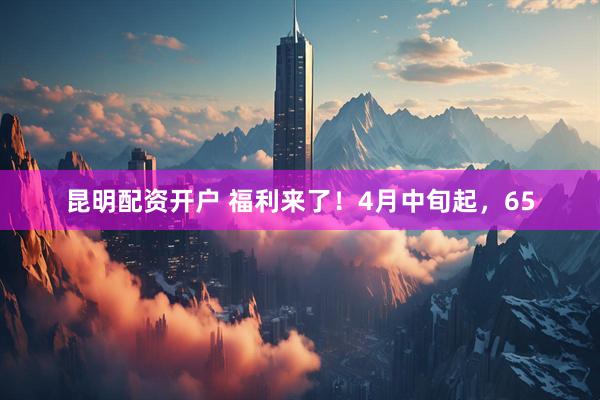 昆明配资开户 福利来了！4月中旬起，65