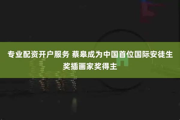专业配资开户服务 蔡皋成为中国首位国际安徒生奖插画家奖得主