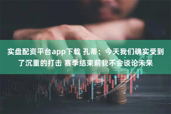 实盘配资平台app下载 孔蒂：今天我们确实受到了沉重的打击 赛季结束前我不会谈论未来