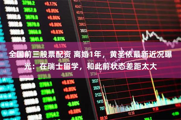全国前三股票配资 离婚1年，黄圣依最新近况曝光：在瑞士留学，和此前状态差距太大