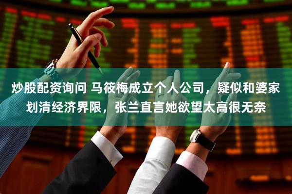 炒股配资询问 马筱梅成立个人公司，疑似和婆家划清经济界限，张兰直言她欲望太高很无奈