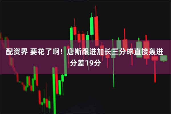 配资界 要花了啊！唐斯跟进加长三分球直接轰进 分差19分