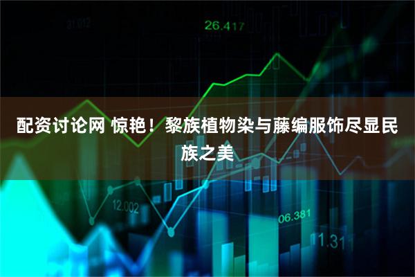 配资讨论网 惊艳！黎族植物染与藤编服饰尽显民族之美