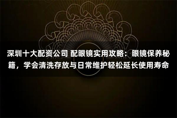 深圳十大配资公司 配眼镜实用攻略：眼镜保养秘籍，学会清洗存放与日常维护轻松延长使用寿命