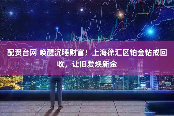 配资台网 唤醒沉睡财富！上海徐汇区铂金钻戒回收，让旧爱焕新金