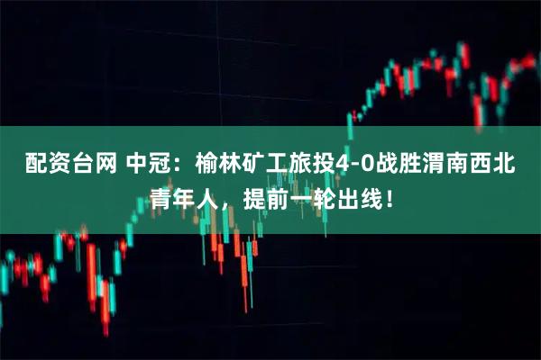 配资台网 中冠：榆林矿工旅投4-0战胜渭南西北青年人，提前一轮出线！