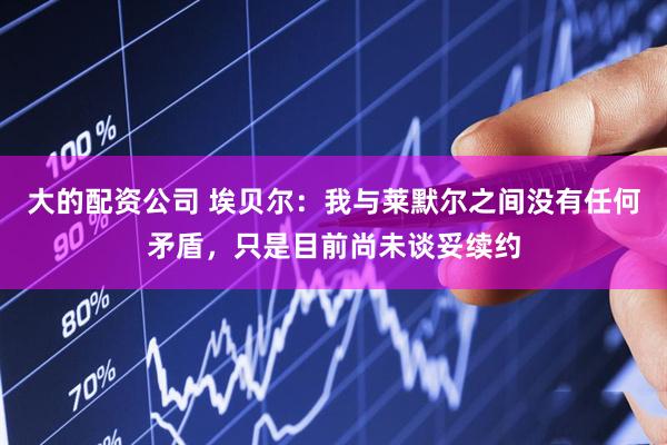 大的配资公司 埃贝尔：我与莱默尔之间没有任何矛盾，只是目前尚未谈妥续约