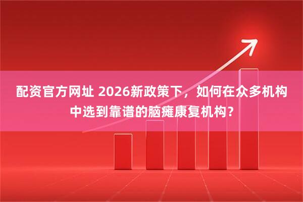 配资官方网址 2026新政策下，如何在众多机构中选到靠谱的脑瘫康复机构？