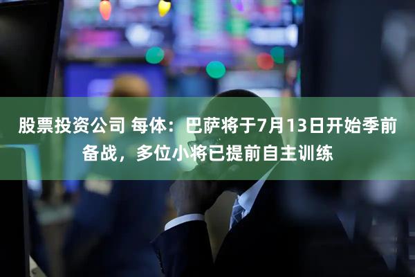 股票投资公司 每体：巴萨将于7月13日开始季前备战，多位小将已提前自主训练