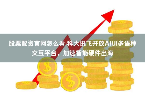 股票配资官网怎么看 科大讯飞开放AIUI多语种交互平台，加速智能硬件出海