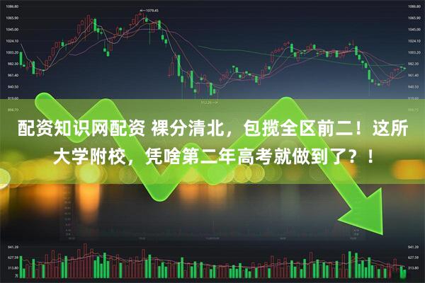 配资知识网配资 裸分清北，包揽全区前二！这所大学附校，凭啥第二年高考就做到了？！