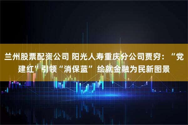 兰州股票配资公司 阳光人寿重庆分公司贾穷：“党建红”引领“消保蓝” 绘就金融为民新图景