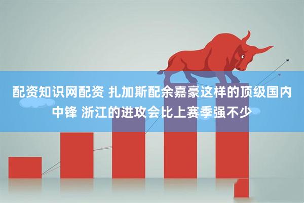 配资知识网配资 扎加斯配余嘉豪这样的顶级国内中锋 浙江的进攻会比上赛季强不少