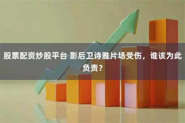 股票配资炒股平台 影后卫诗雅片场受伤，谁该为此负责？