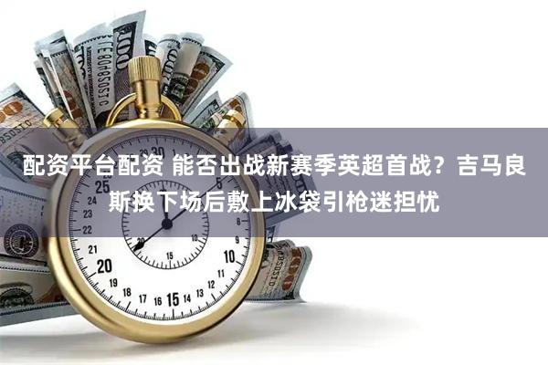 配资平台配资 能否出战新赛季英超首战？吉马良斯换下场后敷上冰袋引枪迷担忧