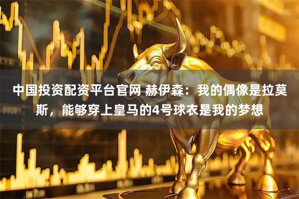 中国投资配资平台官网 赫伊森：我的偶像是拉莫斯，能够穿上皇马的4号球衣是我的梦想