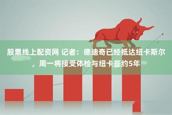 股票线上配资网 记者：德迪奇已经抵达纽卡斯尔，周一将接受体检与纽卡签约5年