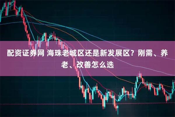 配资证券网 海珠老城区还是新发展区？刚需、养老、改善怎么选