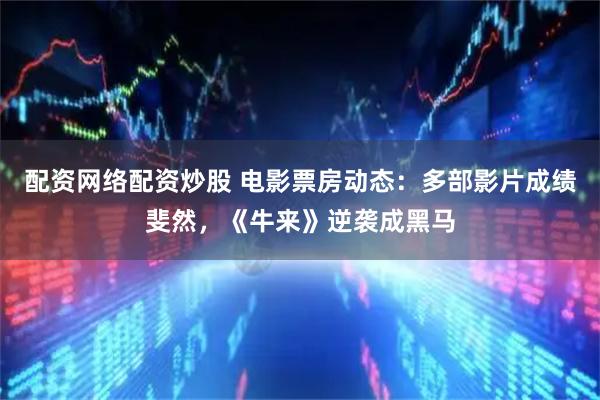 配资网络配资炒股 电影票房动态：多部影片成绩斐然，《牛来》逆袭成黑马