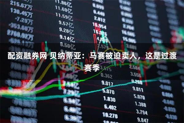 配资融券网 贝纳蒂亚：马赛被迫卖人，这是过渡赛季