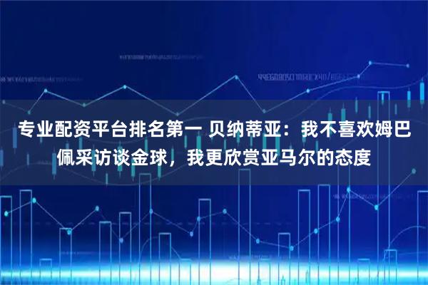 专业配资平台排名第一 贝纳蒂亚:我不喜欢姆巴佩采访谈金球,我更欣赏亚马尔的态度