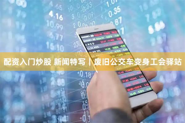 配资入门炒股 新闻特写｜废旧公交车变身工会驿站